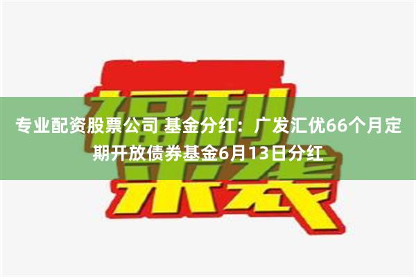 专业配资股票公司 基金分红：广发汇优66个月定期开放债券基金6月13日分红