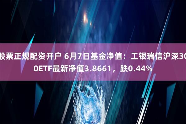 股票正规配资开户 6月7日基金净值：工银瑞信沪深300ETF最新净值3.8661，跌0.44%