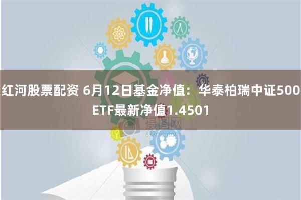 红河股票配资 6月12日基金净值：华泰柏瑞中证500ETF最新净值1.4501