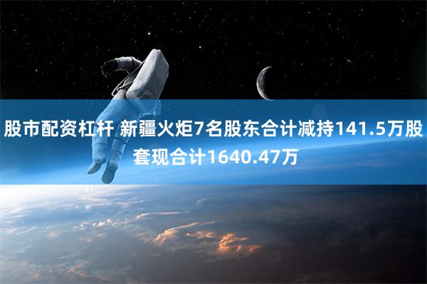 股市配资杠杆 新疆火炬7名股东合计减持141.5万股 套现合计1640.47万