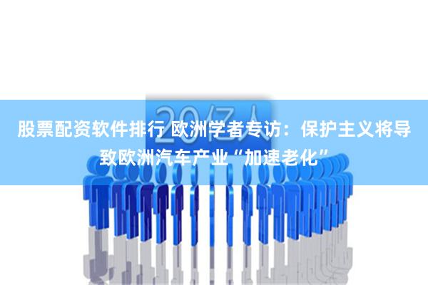 股票配资软件排行 欧洲学者专访：保护主义将导致欧洲汽车产业“加速老化”