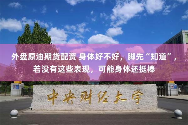 外盘原油期货配资 身体好不好，脚先“知道”，若没有这些表现，可能身体还挺棒