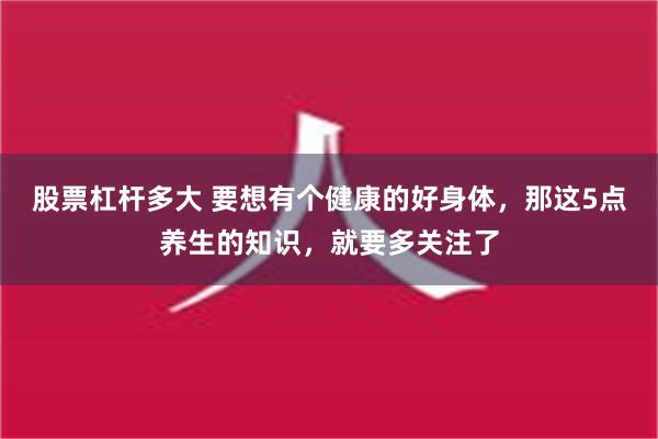 股票杠杆多大 要想有个健康的好身体，那这5点养生的知识，就要多关注了