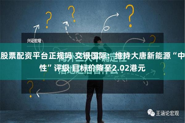 股票配资平台正规吗 交银国际：维持大唐新能源“中性”评级 目标价降至2.02港元