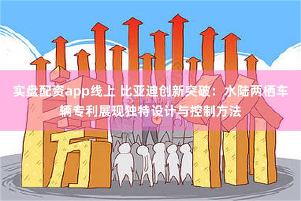 实盘配资app线上 比亚迪创新突破：水陆两栖车辆专利展现独特设计与控制方法