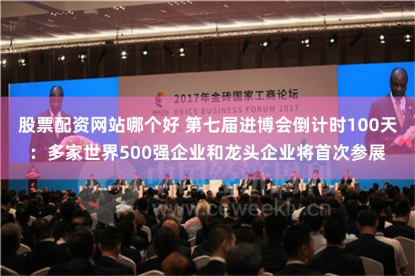 股票配资网站哪个好 第七届进博会倒计时100天：多家世界500强企业和龙头企业将首次参展