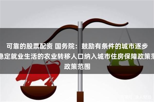 可靠的股票配资 国务院：鼓励有条件的城市逐步将稳定就业生活的农业转移人口纳入城市住房保障政策范围