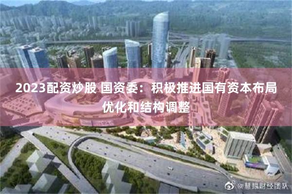 2023配资炒股 国资委：积极推进国有资本布局优化和结构调整