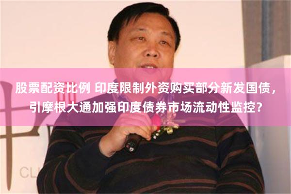 股票配资比例 印度限制外资购买部分新发国债，引摩根大通加强印度债券市场流动性监控？