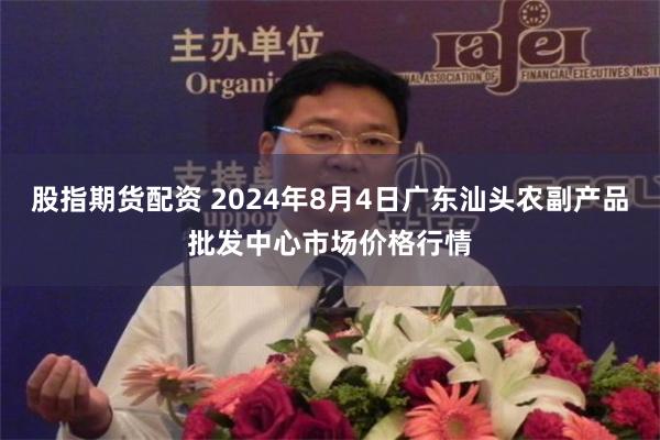 股指期货配资 2024年8月4日广东汕头农副产品批发中心市场价格行情