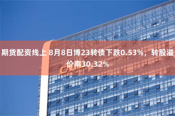 期货配资线上 8月8日博23转债下跌0.53%，转股溢价率30.32%