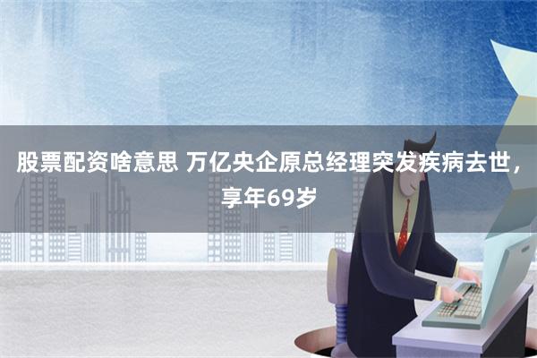 股票配资啥意思 万亿央企原总经理突发疾病去世，享年69岁