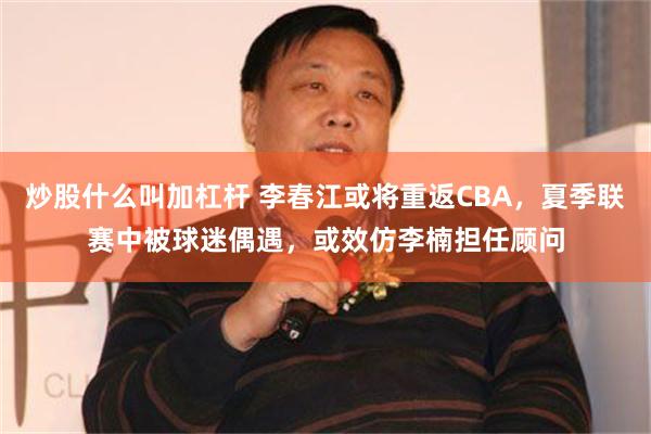 炒股什么叫加杠杆 李春江或将重返CBA，夏季联赛中被球迷偶遇，或效仿李楠担任顾问