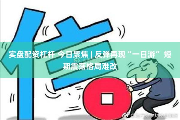 实盘配资杠杆 今日聚焦 | 反弹再现“一日游” 短期震荡格局难改