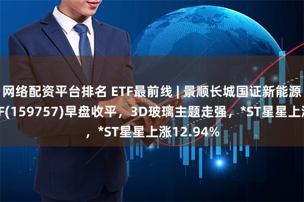 网络配资平台排名 ETF最前线 | 景顺长城国证新能源车电池ETF(159757)早盘收平，3D玻璃主题走强，*ST星星上涨12.94%