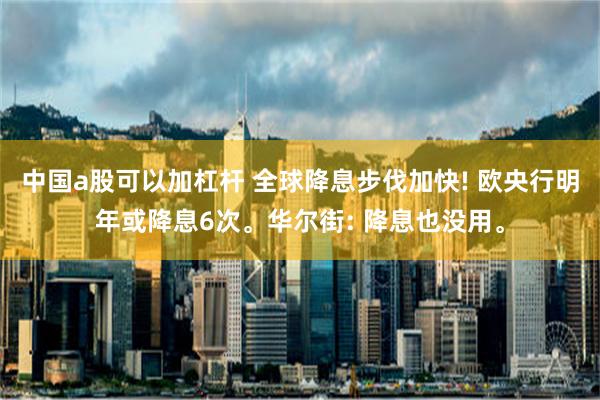 中国a股可以加杠杆 全球降息步伐加快! 欧央行明年或降息6次。华尔街: 降息也没用。