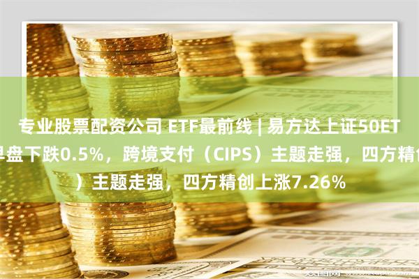 专业股票配资公司 ETF最前线 | 易方达上证50ETF(510100)早盘下跌0.5%，跨境支付（CIPS）主题走强，四方精创上涨7.26%