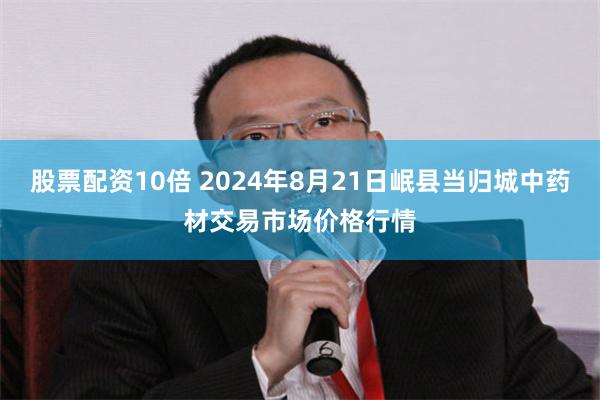 股票配资10倍 2024年8月21日岷县当归城中药材交易市场价格行情