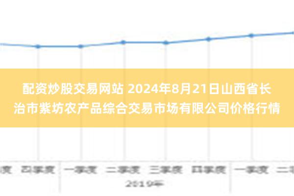 配资炒股交易网站 2024年8月21日山西省长治市紫坊农产品综合交易市场有限公司价格行情