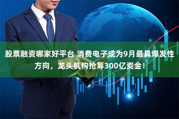 股票融资哪家好平台 消费电子成为9月最具爆发性方向，龙头机构抢筹300亿资金！