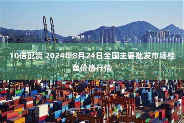 10倍配资 2024年8月24日全国主要批发市场桂鱼价格行情