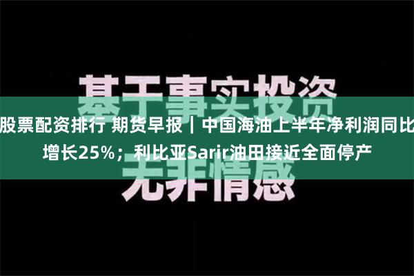 股票配资排行 期货早报｜中国海油上半年净利润同比增长25%；利比亚Sarir油田接近全面停产