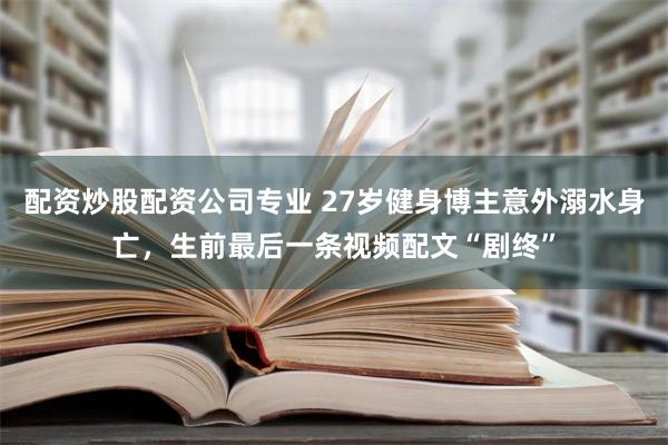 配资炒股配资公司专业 27岁健身博主意外溺水身亡，生前最后一条视频配文“剧终”