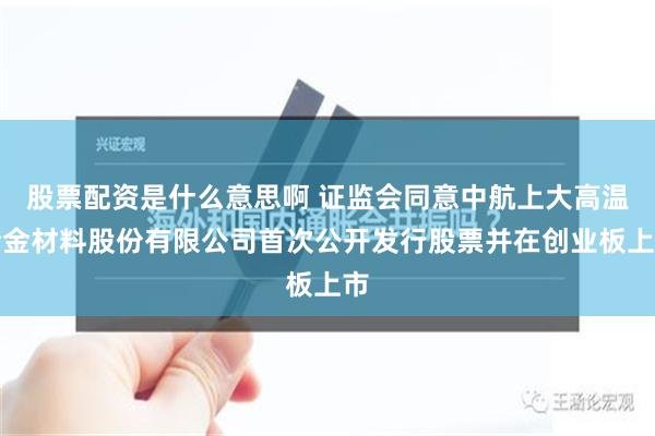 股票配资是什么意思啊 证监会同意中航上大高温合金材料股份有限公司首次公开发行股票并在创业板上市