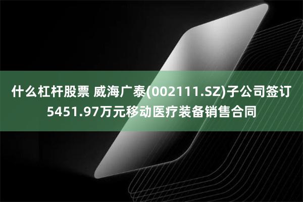 什么杠杆股票 威海广泰(002111.SZ)子公司签订5451.97万元移动医疗装备销售合同