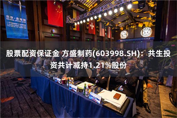 股票配资保证金 方盛制药(603998.SH)：共生投资共计减持1.21%股份