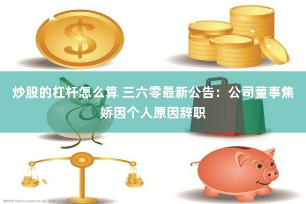 炒股的杠杆怎么算 三六零最新公告：公司董事焦娇因个人原因辞职