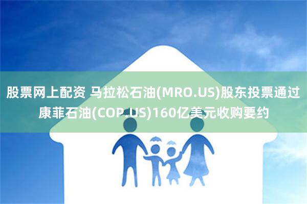 股票网上配资 马拉松石油(MRO.US)股东投票通过康菲石油(COP.US)160亿美元收购要约