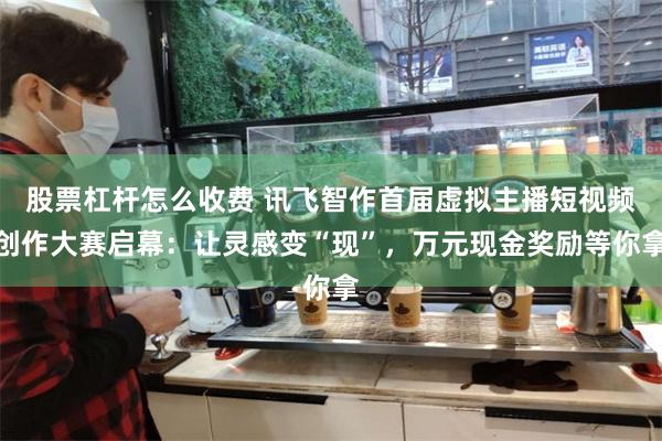 股票杠杆怎么收费 讯飞智作首届虚拟主播短视频创作大赛启幕：让灵感变“现”，万元现金奖励等你拿