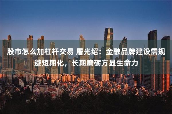 股市怎么加杠杆交易 屠光绍：金融品牌建设需规避短期化，长期磨砺方显生命力