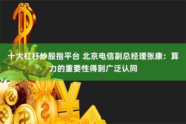 十大杠杆炒股指平台 北京电信副总经理张康：算力的重要性得到广泛认同