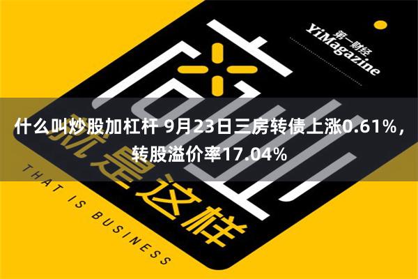 什么叫炒股加杠杆 9月23日三房转债上涨0.61%，转股溢价率17.04%