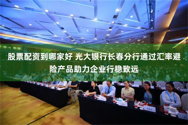 股票配资到哪家好 光大银行长春分行通过汇率避险产品助力企业行稳致远