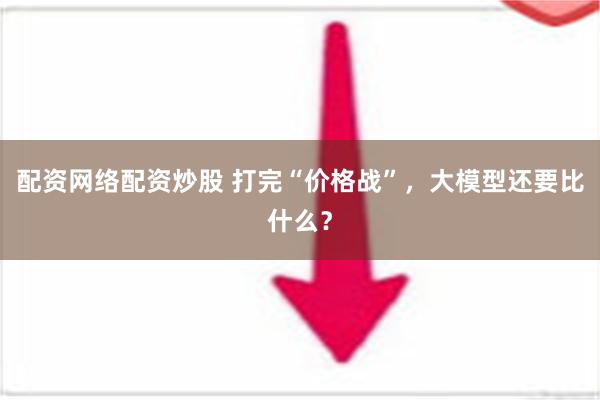 配资网络配资炒股 打完“价格战”，大模型还要比什么？