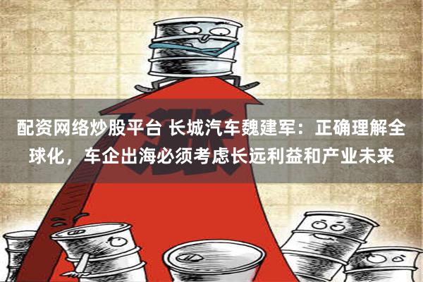 配资网络炒股平台 长城汽车魏建军：正确理解全球化，车企出海必须考虑长远利益和产业未来