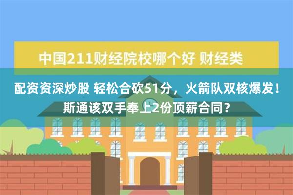 配资资深炒股 轻松合砍51分，火箭队双核爆发！斯通该双手奉上2份顶薪合同？