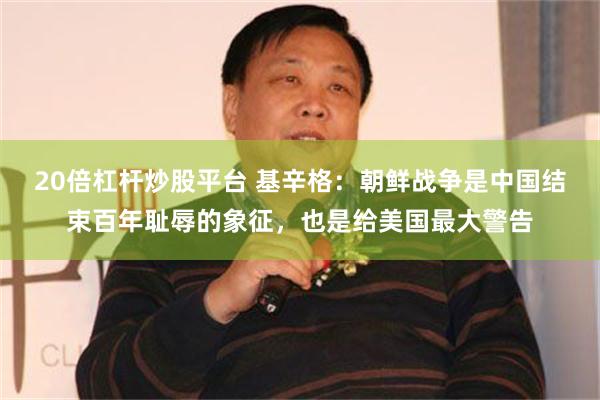 20倍杠杆炒股平台 基辛格：朝鲜战争是中国结束百年耻辱的象征，也是给美国最大警告