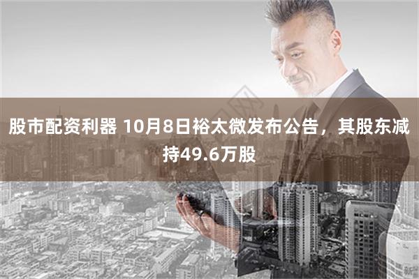 股市配资利器 10月8日裕太微发布公告，其股东减持49.6万股