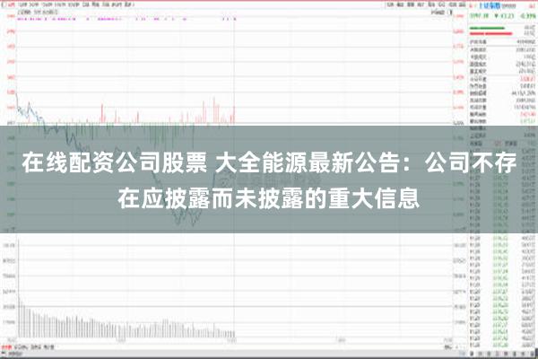 在线配资公司股票 大全能源最新公告：公司不存在应披露而未披露的重大信息