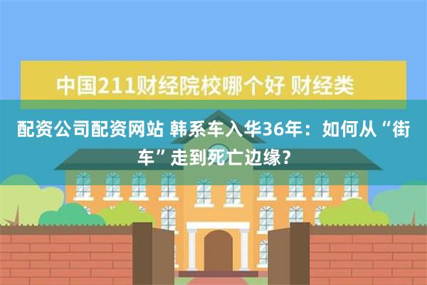 配资公司配资网站 韩系车入华36年：如何从“街车”走到死亡边缘？