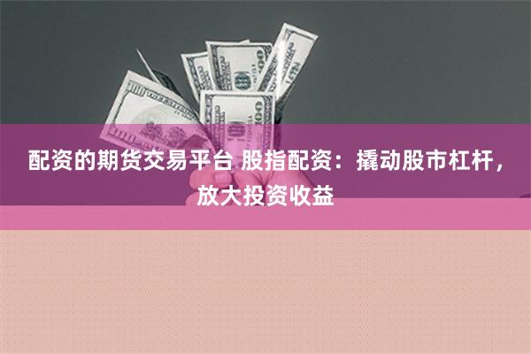 配资的期货交易平台 股指配资：撬动股市杠杆，放大投资收益