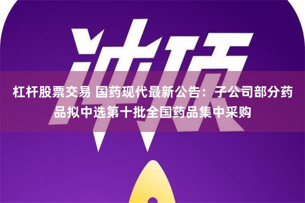 杠杆股票交易 国药现代最新公告：子公司部分药品拟中选第十批全国药品集中采购