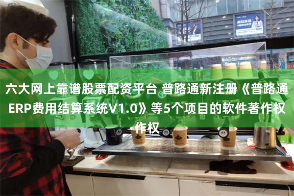 六大网上靠谱股票配资平台 普路通新注册《普路通ERP费用结算系统V1.0》等5个项目的软件著作权