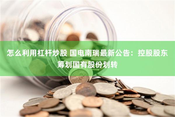 怎么利用杠杆炒股 国电南瑞最新公告：控股股东筹划国有股份划转