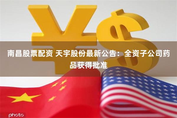 南昌股票配资 天宇股份最新公告：全资子公司药品获得批准