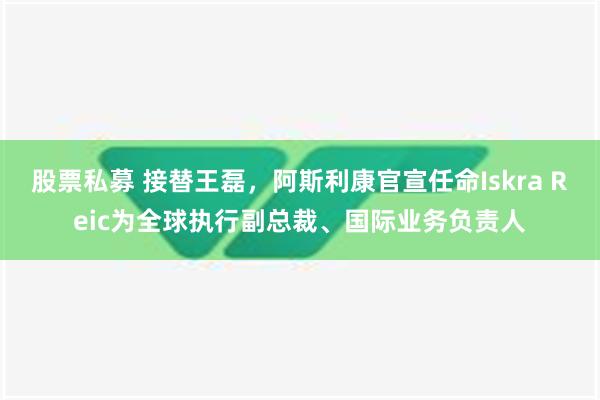 股票私募 接替王磊，阿斯利康官宣任命Iskra Reic为全球执行副总裁、国际业务负责人